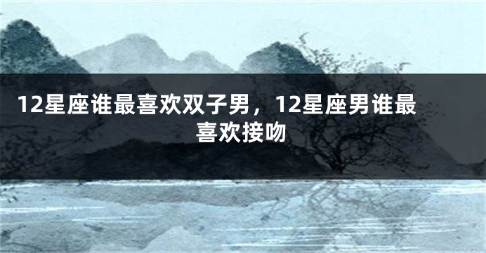 12星座谁最喜欢双子男，12星座男谁最喜欢接吻