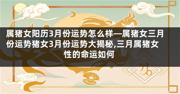 属猪女阳历3月份运势怎么样—属猪女三月份运势猪女3月份运势大揭秘,三月属猪女性的命运如何