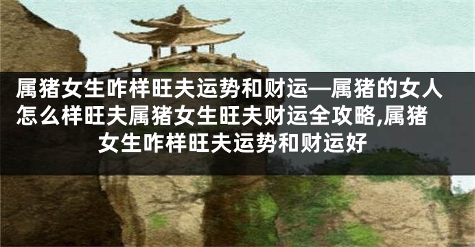 属猪女生咋样旺夫运势和财运—属猪的女人怎么样旺夫属猪女生旺夫财运全攻略,属猪女生咋样旺夫运势和财运好