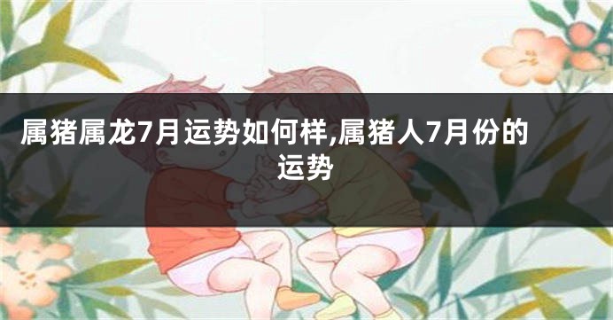 属猪属龙7月运势如何样,属猪人7月份的运势