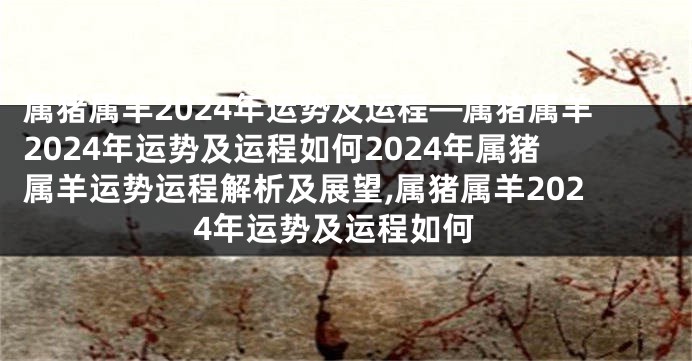 属猪属羊2024年运势及运程—属猪属羊2024年运势及运程如何2024年属猪属羊运势运程解析及展望,属猪属羊2024年运势及运程如何