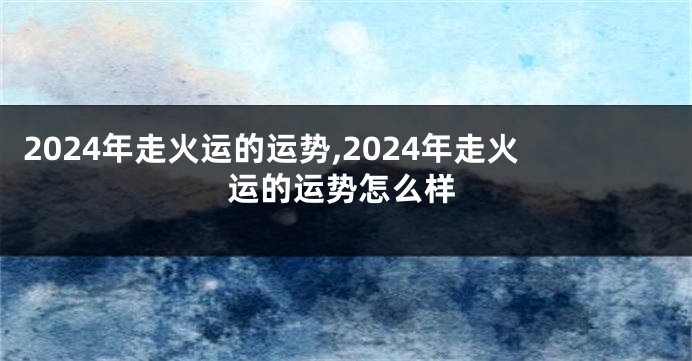 2024年走火运的运势,2024年走火运的运势怎么样
