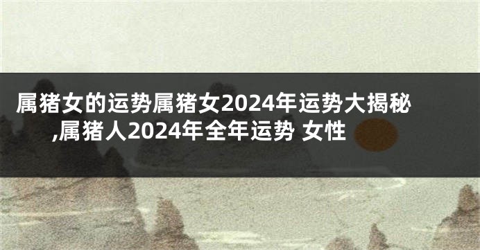 属猪女的运势属猪女2024年运势大揭秘,属猪人2024年全年运势 女性
