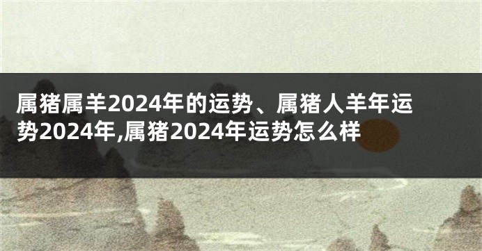 属猪属羊2024年的运势、属猪人羊年运势2024年,属猪2024年运势怎么样