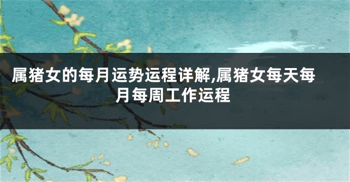 属猪女的每月运势运程详解,属猪女每天每月每周工作运程