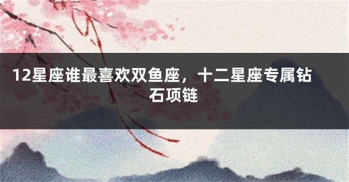 12星座谁最喜欢双鱼座，十二星座专属钻石项链