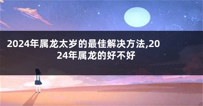 2024年属龙太岁的最佳解决方法,2024年属龙的好不好