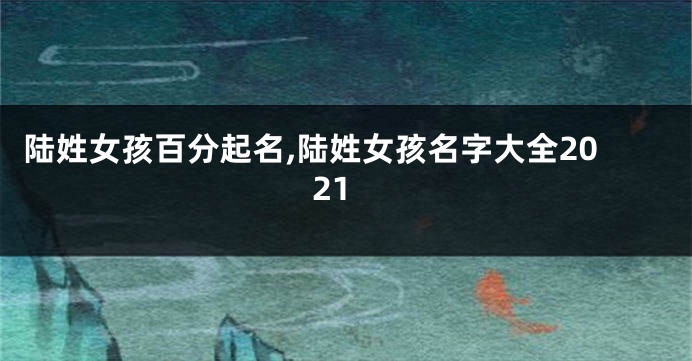 陆姓女孩百分起名,陆姓女孩名字大全2021
