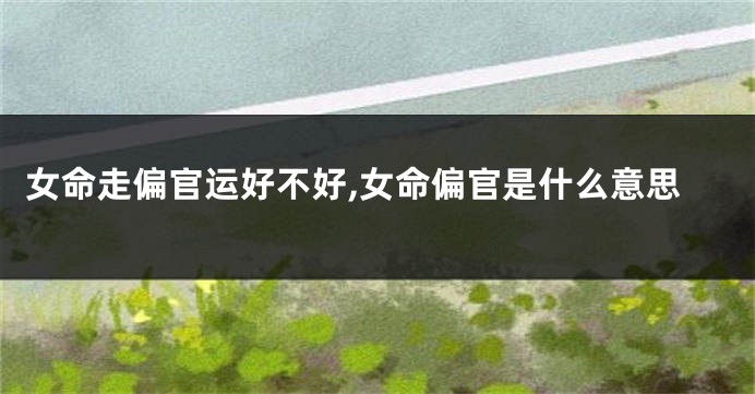 女命走偏官运好不好,女命偏官是什么意思