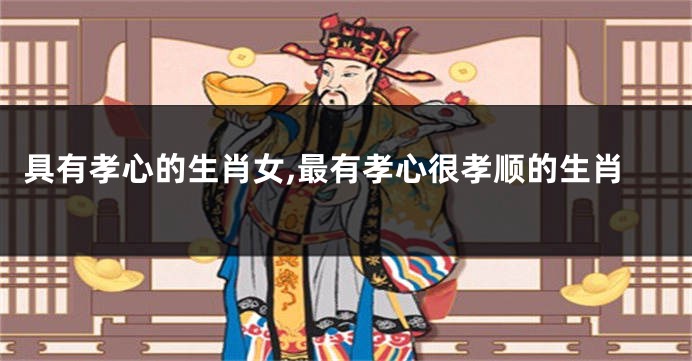 具有孝心的生肖女,最有孝心很孝顺的生肖