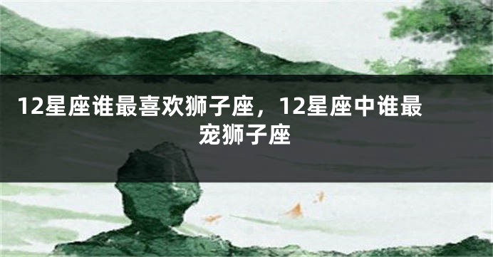 12星座谁最喜欢狮子座，12星座中谁最宠狮子座