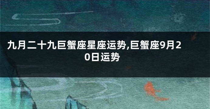 九月二十九巨蟹座星座运势,巨蟹座9月20日运势