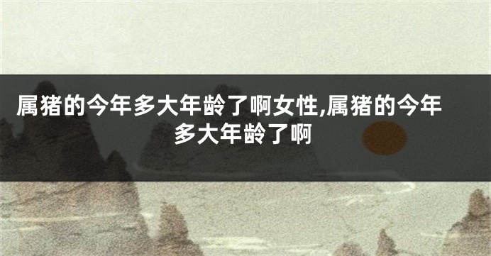 属猪的今年多大年龄了啊女性,属猪的今年多大年龄了啊