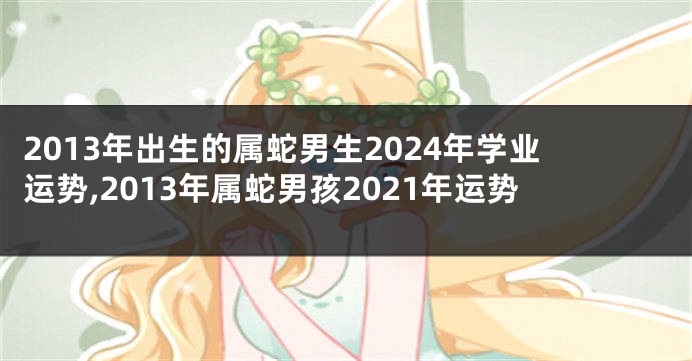 2013年出生的属蛇男生2024年学业运势,2013年属蛇男孩2021年运势