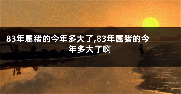 83年属猪的今年多大了,83年属猪的今年多大了啊