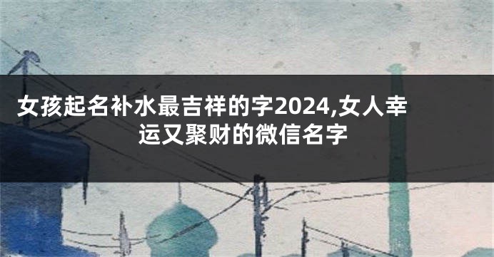 女孩起名补水最吉祥的字2024,女人幸运又聚财的微信名字