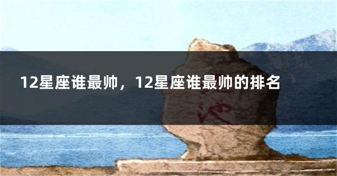 12星座谁最帅,12星座谁最帅的排名