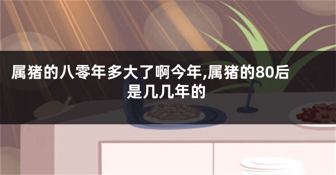 属猪的八零年多大了啊今年,属猪的80后是几几年的