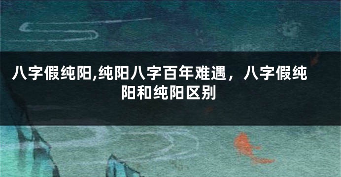 八字假纯阳,纯阳八字百年难遇，八字假纯阳和纯阳区别