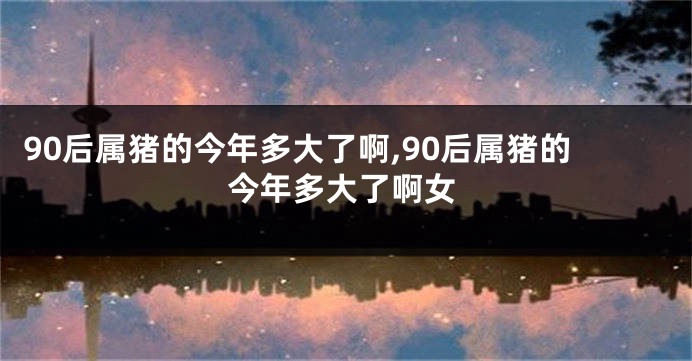 90后属猪的今年多大了啊,90后属猪的今年多大了啊女