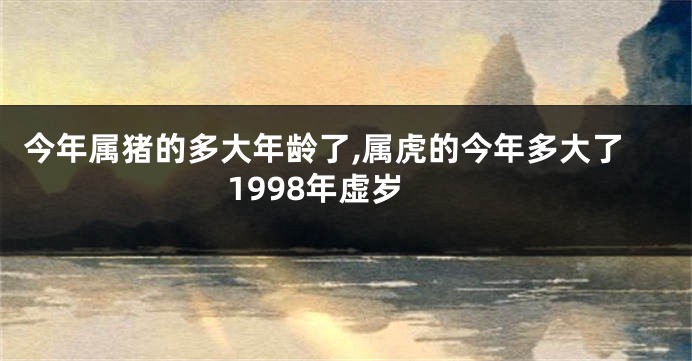 今年属猪的多大年龄了,属虎的今年多大了1998年虚岁