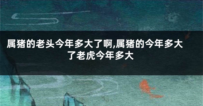 属猪的老头今年多大了啊,属猪的今年多大了老虎今年多大