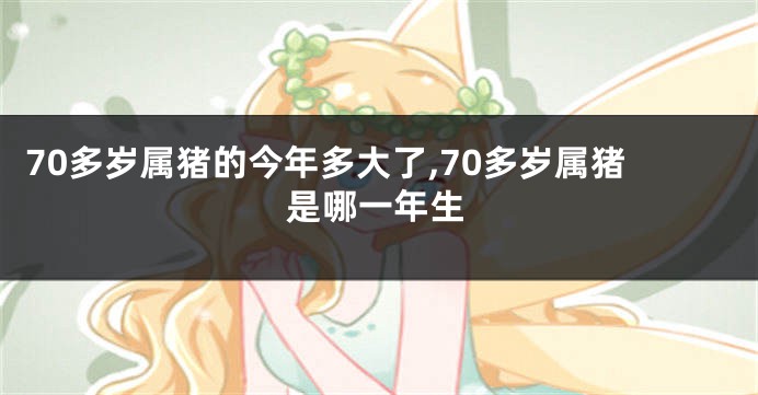 70多岁属猪的今年多大了,70多岁属猪是哪一年生