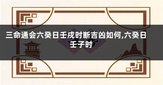 三命通会六癸日壬戌时断吉凶如何,六癸日壬子时