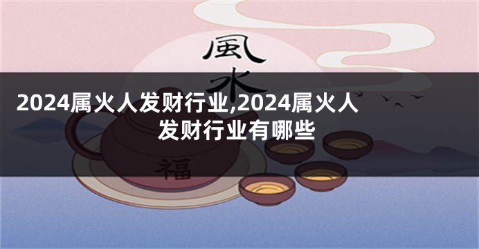 2024属火人发财行业,2024属火人发财行业有哪些