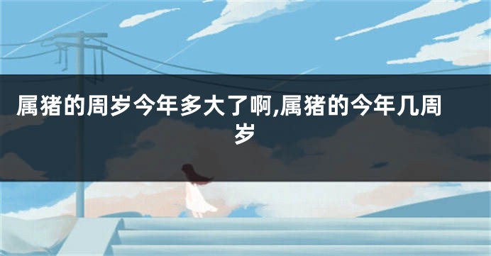 属猪的周岁今年多大了啊,属猪的今年几周岁
