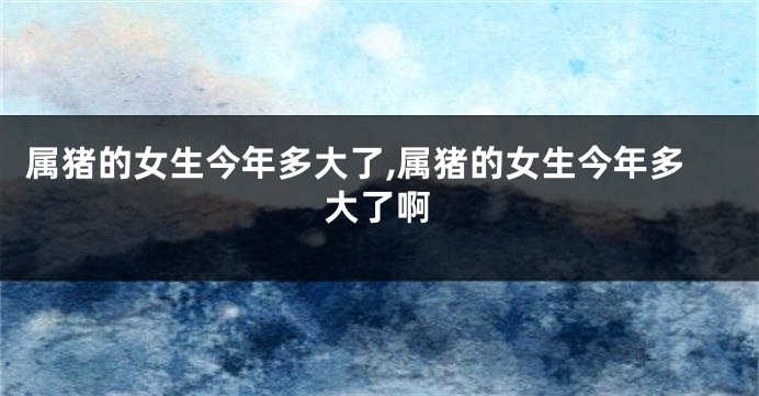 属猪的女生今年多大了,属猪的女生今年多大了啊