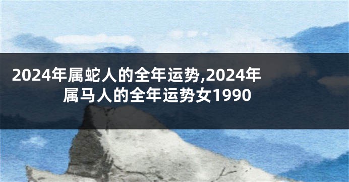 2024年属蛇人的全年运势,2024年属马人的全年运势女1990