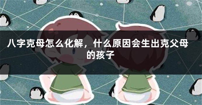 八字克母怎么化解，什么原因会生出克父母的孩子