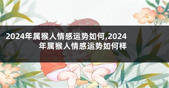 2024年属猴人情感运势如何,2024年属猴人情感运势如何样
