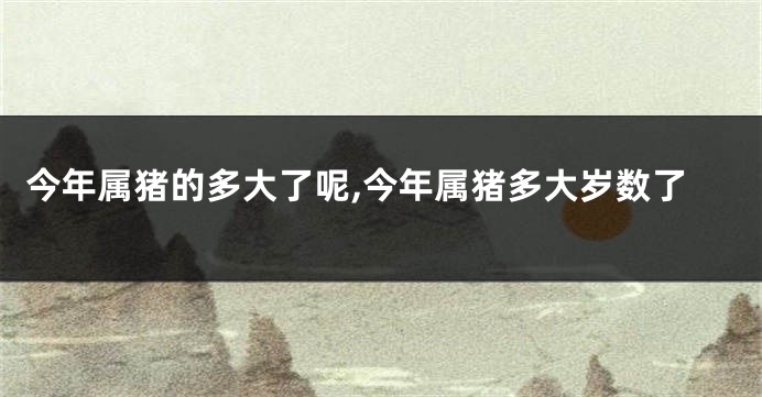 今年属猪的多大了呢,今年属猪多大岁数了