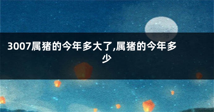 3007属猪的今年多大了,属猪的今年多少