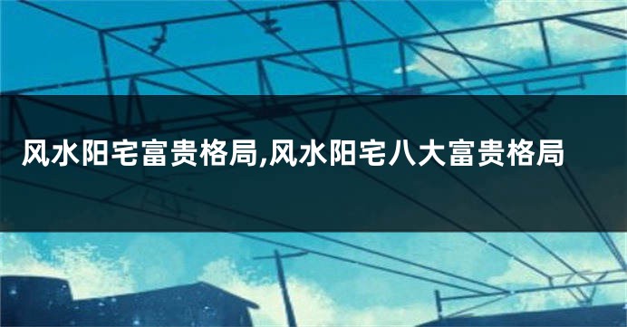 风水阳宅富贵格局,风水阳宅八大富贵格局