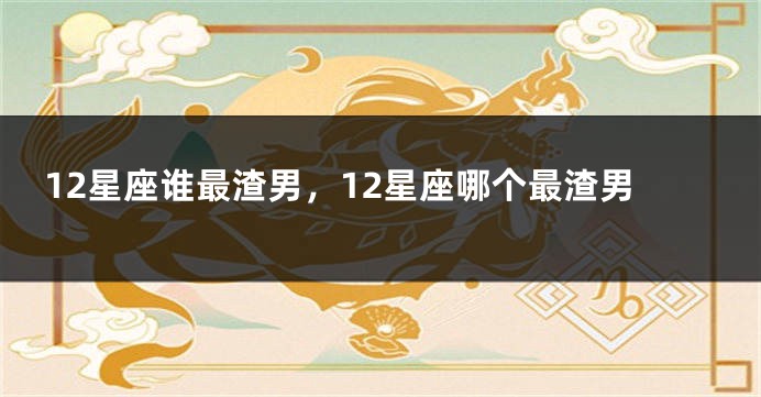12星座谁最渣男，12星座哪个最渣男