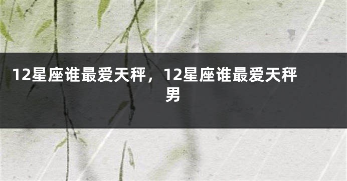12星座谁最爱天秤，12星座谁最爱天秤男