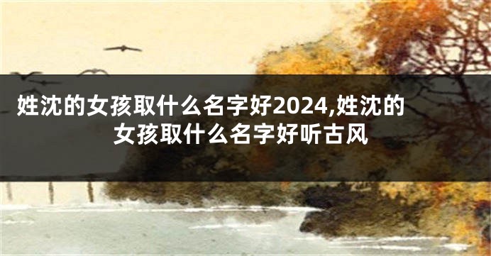 姓沈的女孩取什么名字好2024,姓沈的女孩取什么名字好听古风