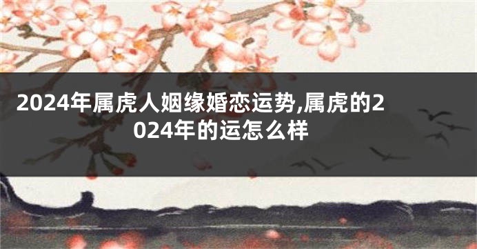 2024年属虎人姻缘婚恋运势,属虎的2024年的运怎么样