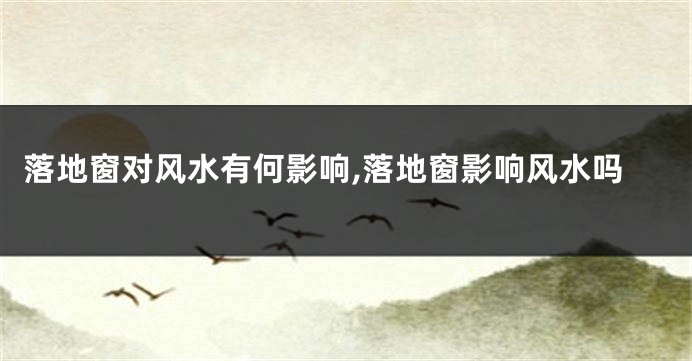 落地窗对风水有何影响,落地窗影响风水吗