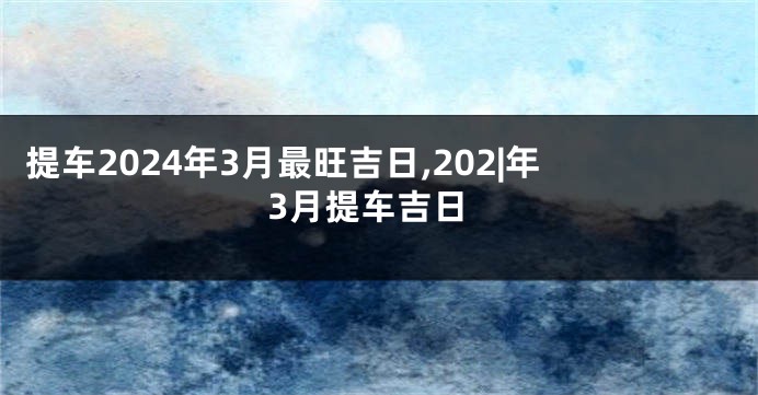 提车2024年3月最旺吉日,202|年3月提车吉日