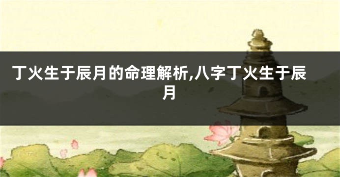 丁火生于辰月的命理解析,八字丁火生于辰月