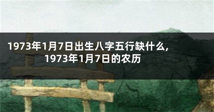 1973年1月7日出生八字五行缺什么,1973年1月7日的农历