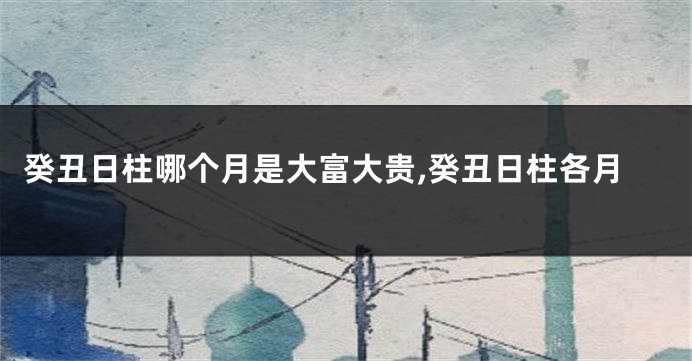 癸丑日柱哪个月是大富大贵,癸丑日柱各月