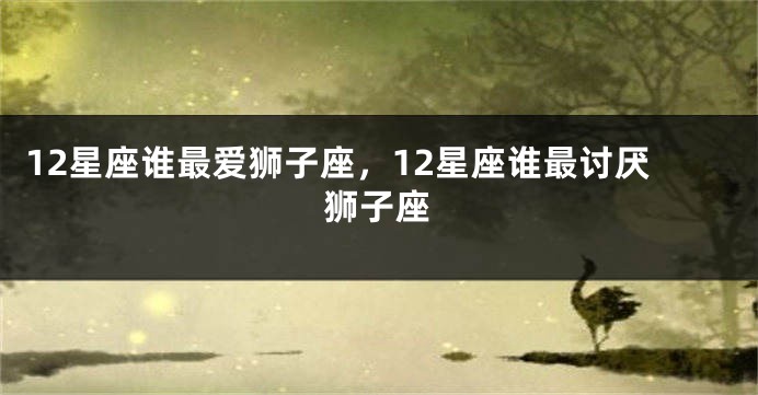 12星座谁最爱狮子座，12星座谁最讨厌狮子座