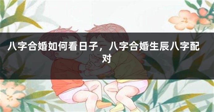 八字合婚如何看日子，八字合婚生辰八字配对