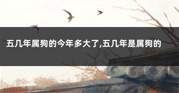 五几年属狗的今年多大了,五几年是属狗的