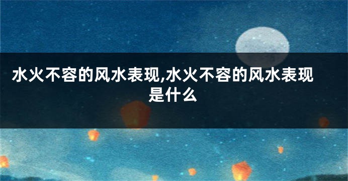 水火不容的风水表现,水火不容的风水表现是什么